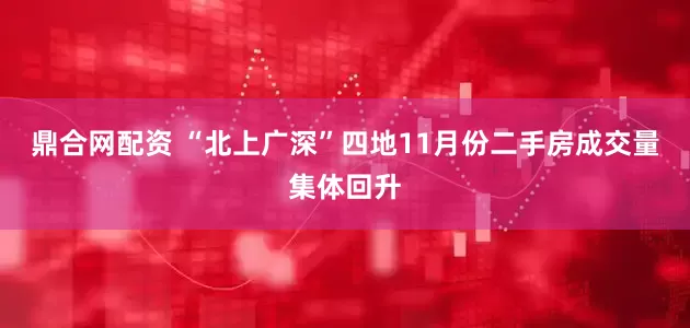 鼎合网配资 “北上广深”四地11月份二手房成交量集体回升