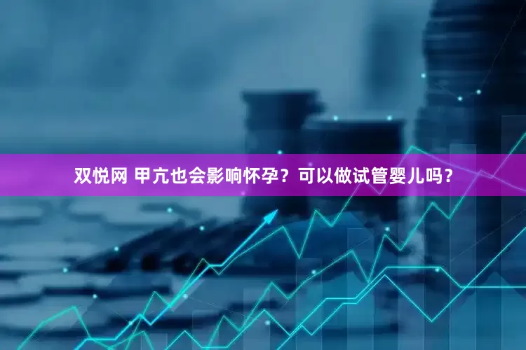 双悦网 甲亢也会影响怀孕？可以做试管婴儿吗？