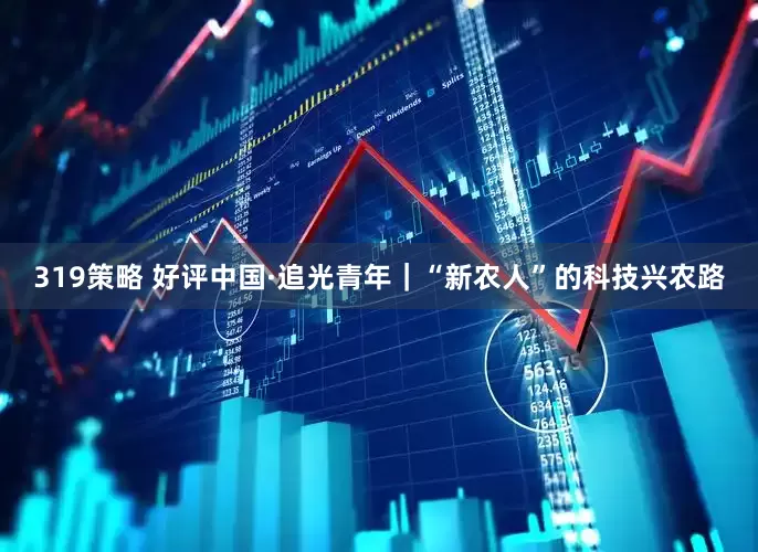 319策略 好评中国·追光青年｜“新农人”的科技兴农路
