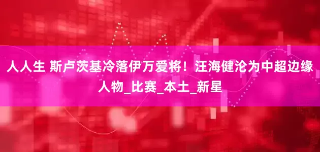 人人生 斯卢茨基冷落伊万爱将！汪海健沦为中超边缘人物_比赛_本土_新星