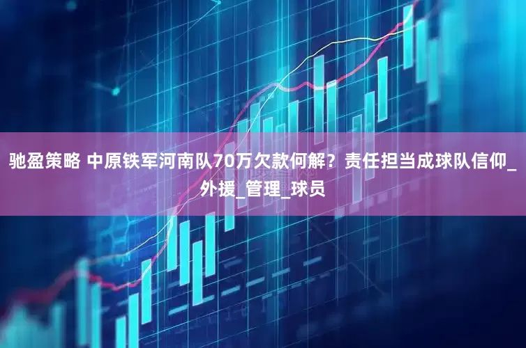 驰盈策略 中原铁军河南队70万欠款何解？责任担当成球队信仰_外援_管理_球员