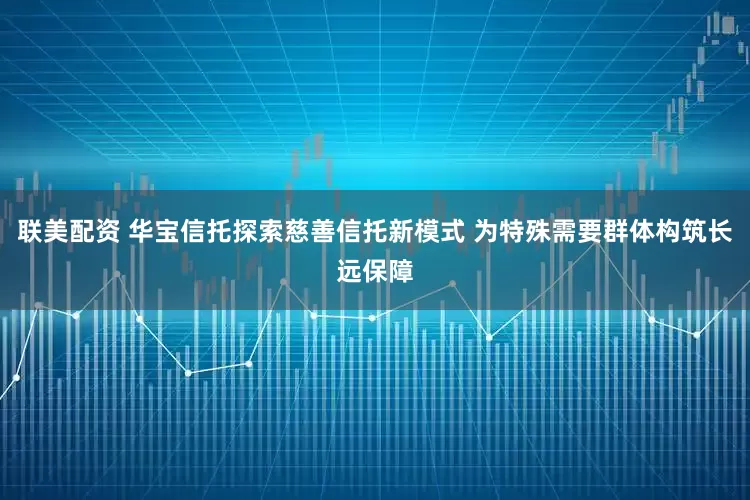联美配资 华宝信托探索慈善信托新模式 为特殊需要群体构筑长远保障