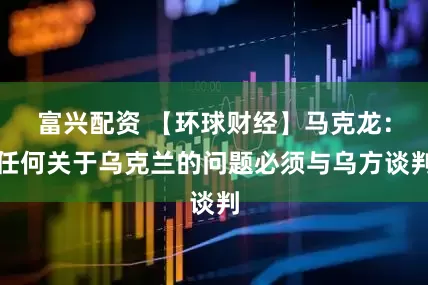 富兴配资 【环球财经】马克龙：任何关于乌克兰的问题必须与乌方谈判