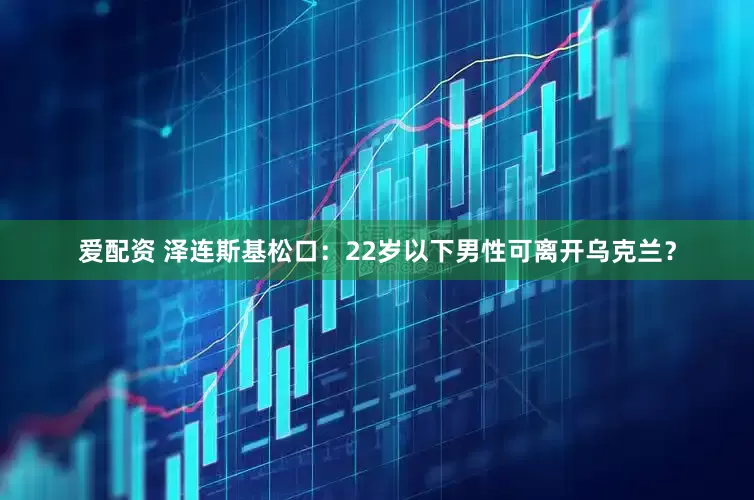 爱配资 泽连斯基松口：22岁以下男性可离开乌克兰？
