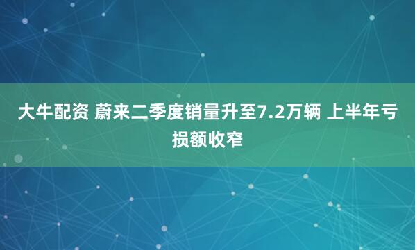 大牛配资 蔚来二季度销量升至7.2万辆 上半年亏损额收窄