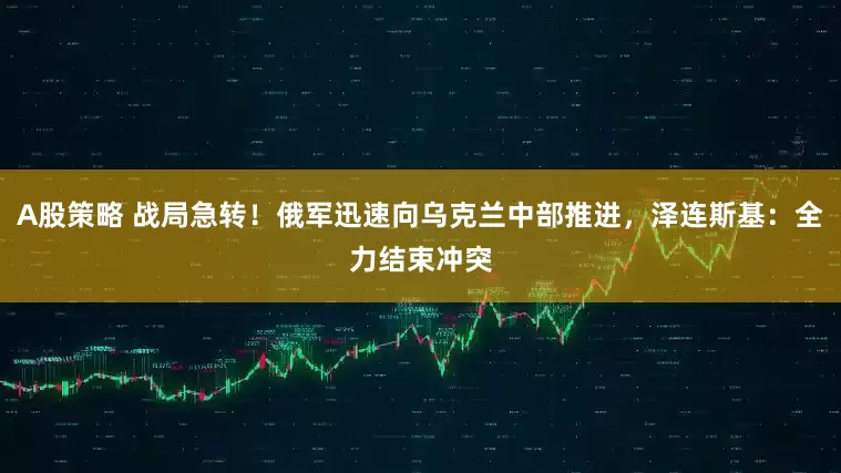 A股策略 战局急转！俄军迅速向乌克兰中部推进，泽连斯基：全力结束冲突