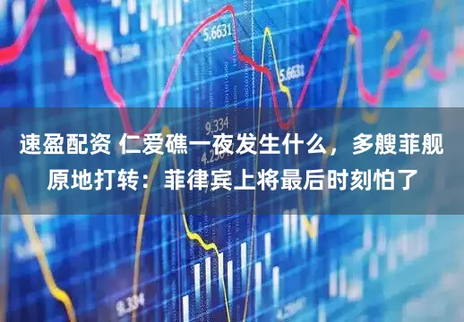 速盈配资 仁爱礁一夜发生什么，多艘菲舰原地打转：菲律宾上将最后时刻怕了