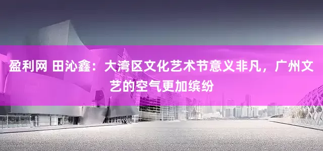 盈利网 田沁鑫：大湾区文化艺术节意义非凡，广州文艺的空气更加缤纷
